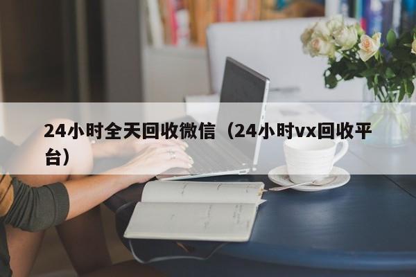 24小时全天回收微信（24小时vx回收平台）