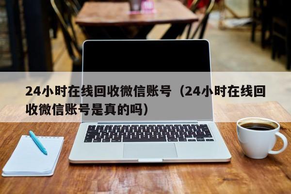 24小时在线回收微信账号（24小时在线回收微信账号是真的吗）