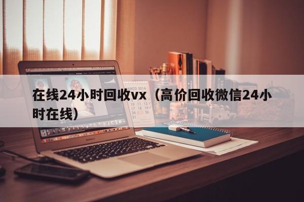 在线24小时回收vx（高价回收微信24小时在线）