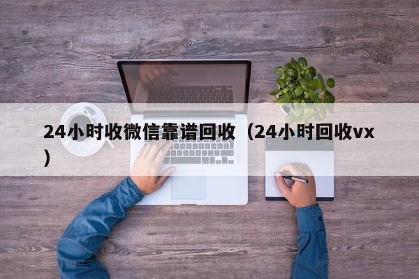 24小时收微信靠谱回收（24小时回收vx）