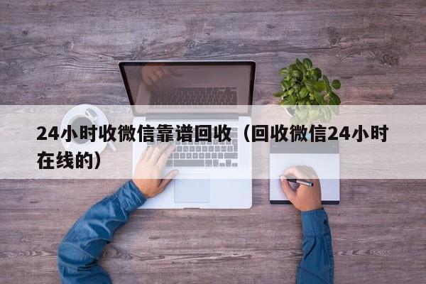 24小时收微信靠谱回收（回收微信24小时在线的）