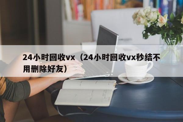 24小时回收vx（24小时回收vx秒结不用删除好友）