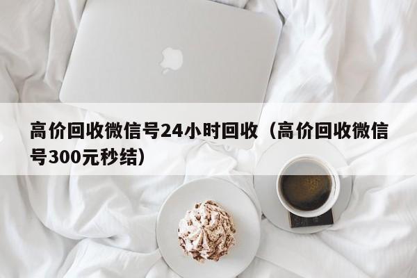 高价回收微信号24小时回收（高价回收微信号300元秒结）