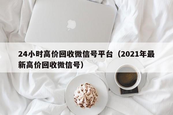 24小时高价回收微信号平台（2021年最新高价回收微信号）